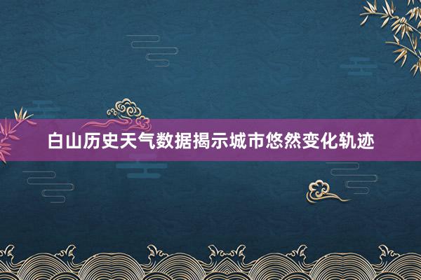 白山历史天气数据揭示城市悠然变化轨迹